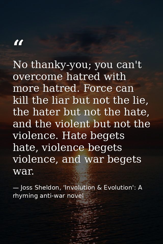 No thanky-you; you can't overcome hatred with more hatred. Force can kill the liar but not the lie, the hater but not th — Joss Sheldon, 'Involution & Evolution': A rhyming anti-war novel