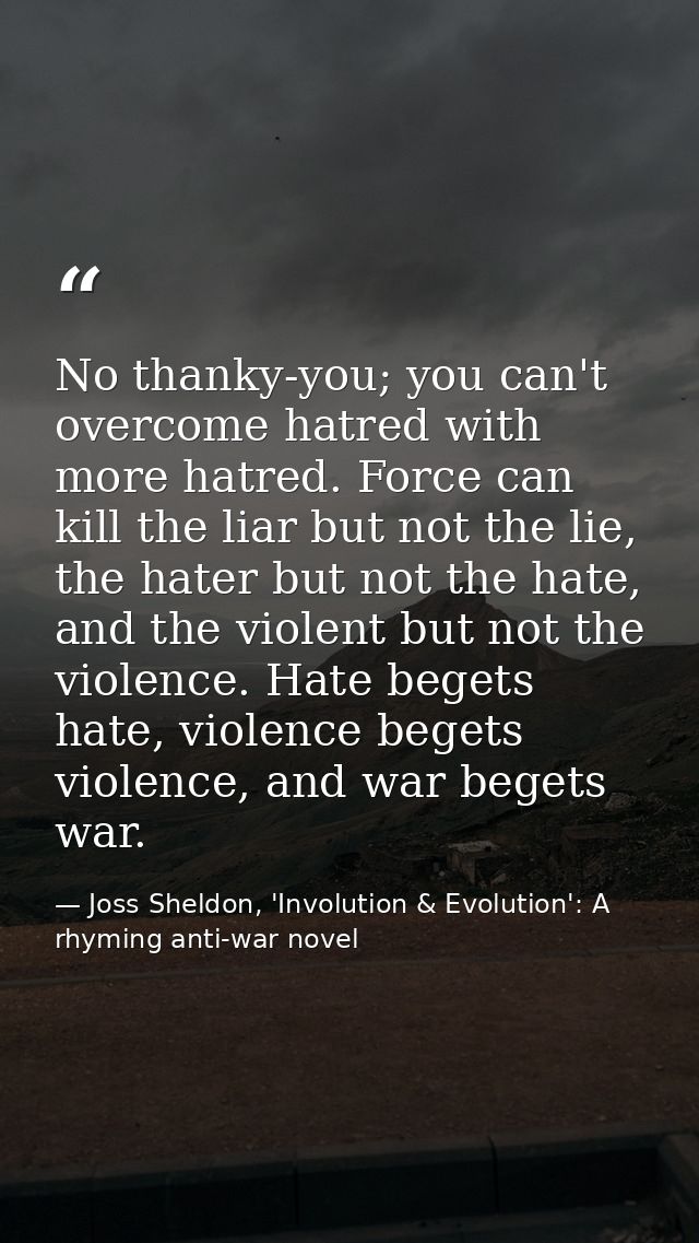 No thanky-you; you can't overcome hatred with more hatred. Force can kill the liar but not the lie, the hater but not th — Joss Sheldon, 'Involution & Evolution': A rhyming anti-war novel