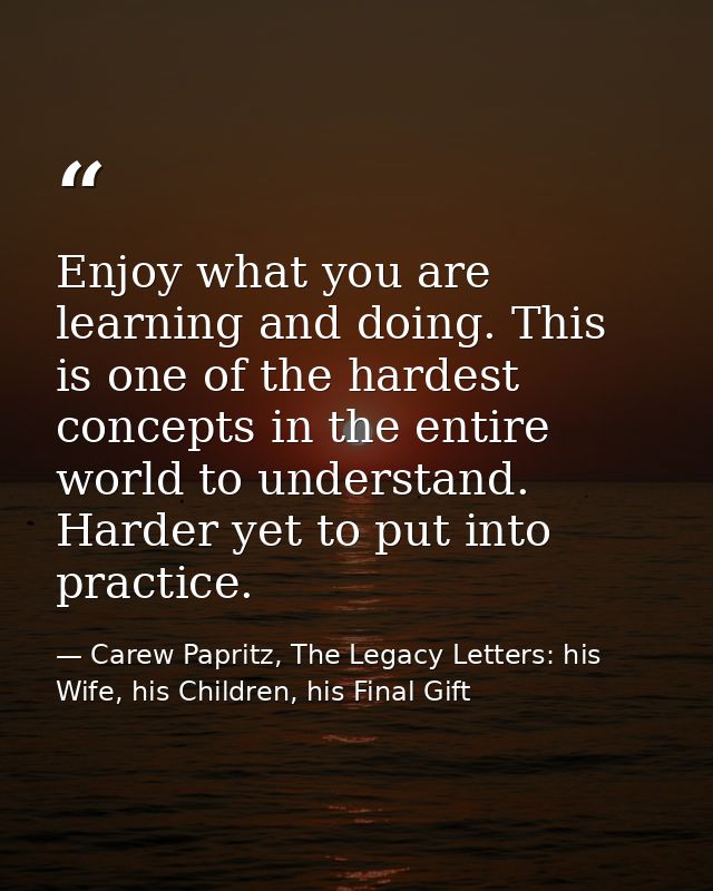 Enjoy what you are learning and doing. This is one of the hardest concepts in the entire world to understand. Harder yet — Carew Papritz, The Legacy Letters: his Wife, his Children, his Final Gift