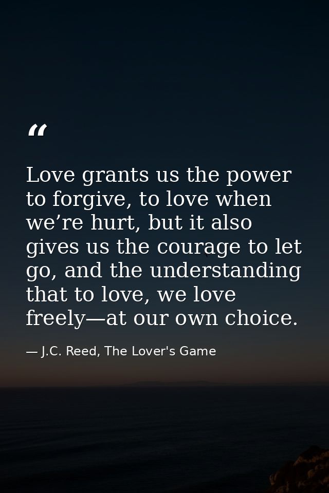 Love grants us the power to forgive, to love when we’re hurt, but it also gives us the courage to let go, and the unders — J.C. Reed, The Lover's Game