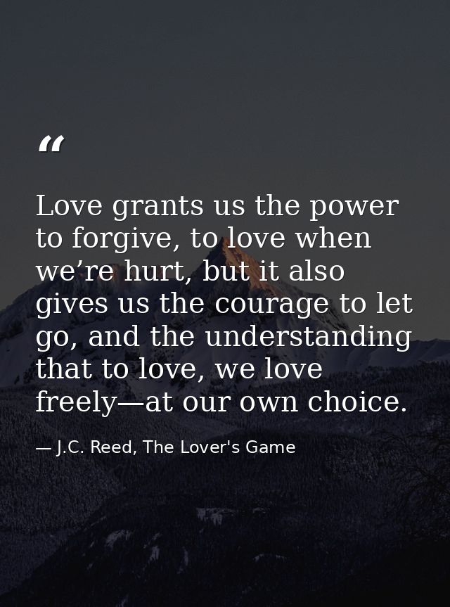 Love grants us the power to forgive, to love when we’re hurt, but it also gives us the courage to let go, and the unders — J.C. Reed, The Lover's Game