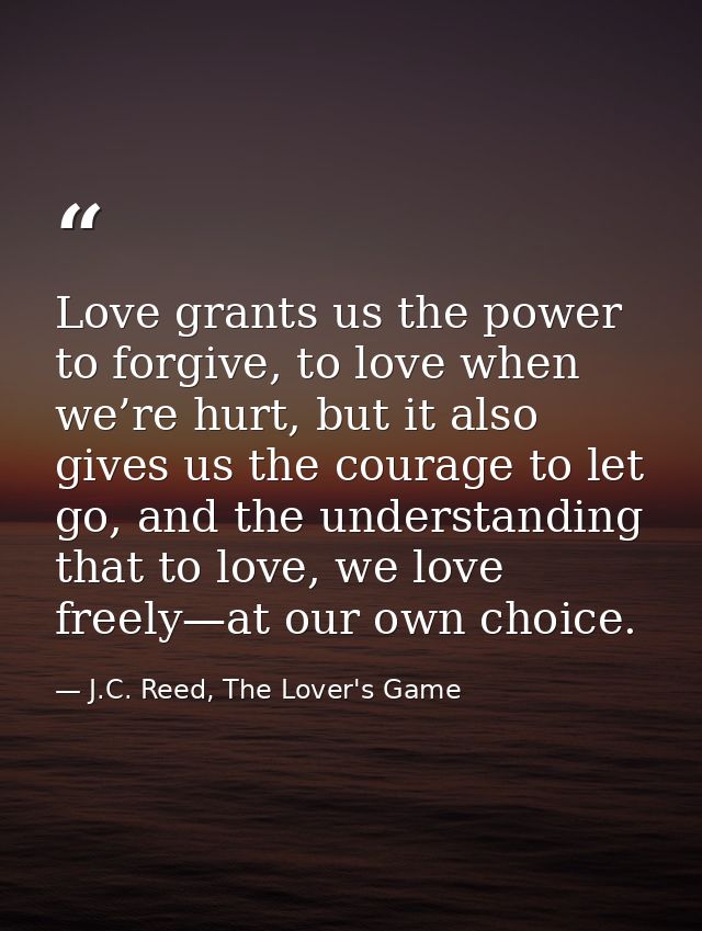 Love grants us the power to forgive, to love when we’re hurt, but it also gives us the courage to let go, and the unders — J.C. Reed, The Lover's Game