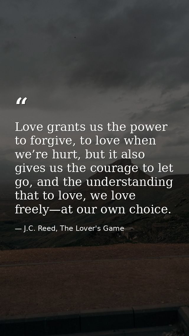 Love grants us the power to forgive, to love when we’re hurt, but it also gives us the courage to let go, and the unders — J.C. Reed, The Lover's Game
