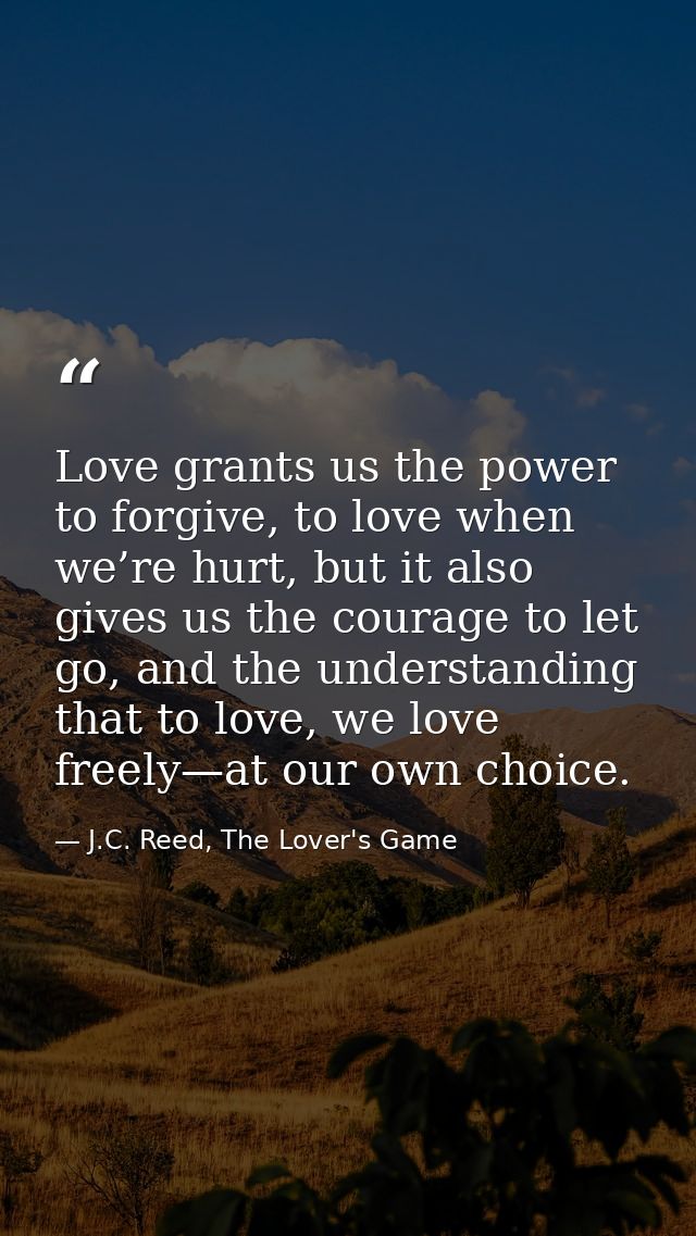 Love grants us the power to forgive, to love when we’re hurt, but it also gives us the courage to let go, and the unders — J.C. Reed, The Lover's Game