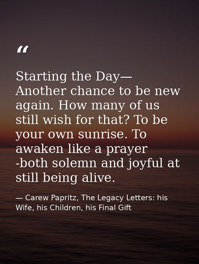 Starting the Day— Another chance to be new again. How many of us still wish for that? To be your own sunrise. To awaken  — Carew Papritz, The Legacy Letters: his Wife, his Children, his Final Gift