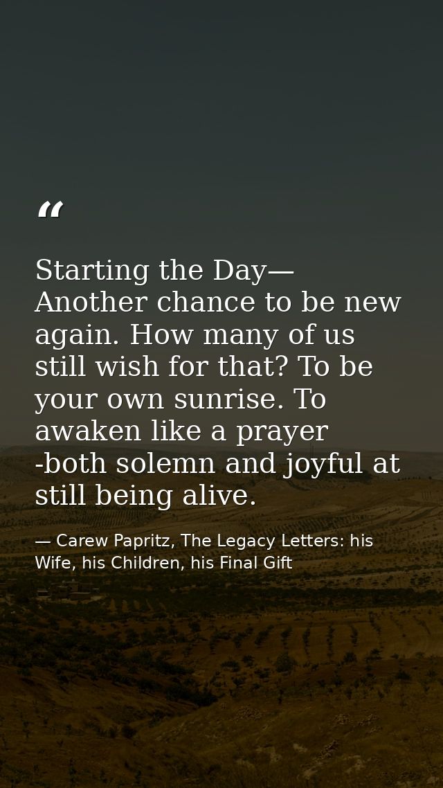Starting the Day— Another chance to be new again. How many of us still wish for that? To be your own sunrise. To awaken  — Carew Papritz, The Legacy Letters: his Wife, his Children, his Final Gift