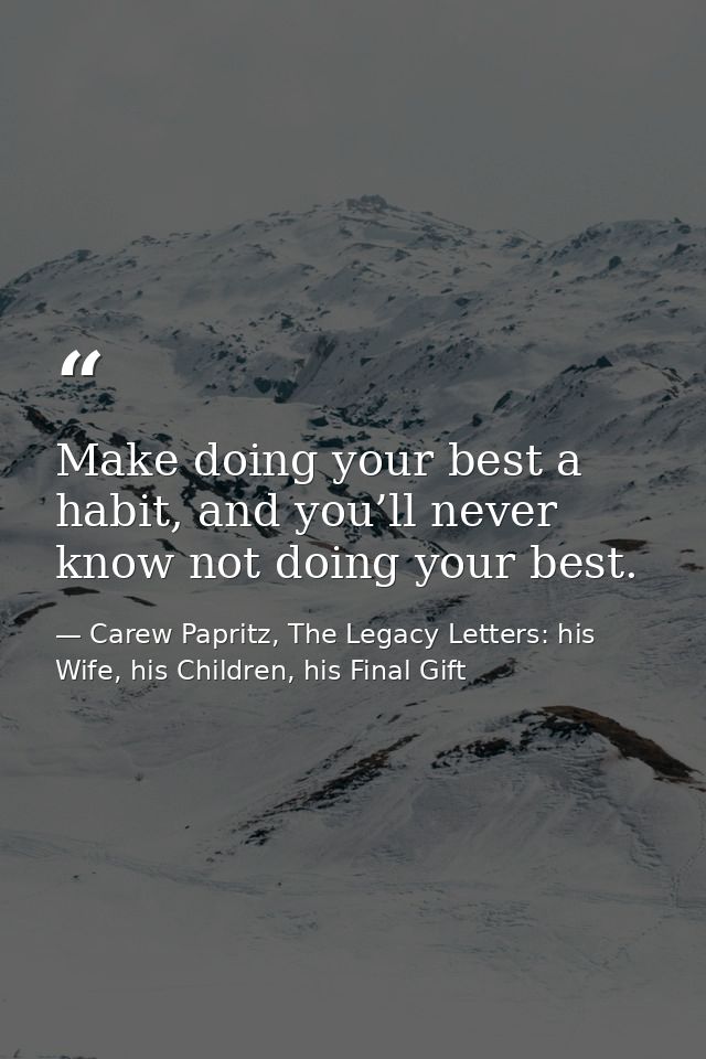 Make doing your best a habit, and you’ll never know not doing your best. — Carew Papritz, The Legacy Letters: his Wife, his Children, his Final Gift