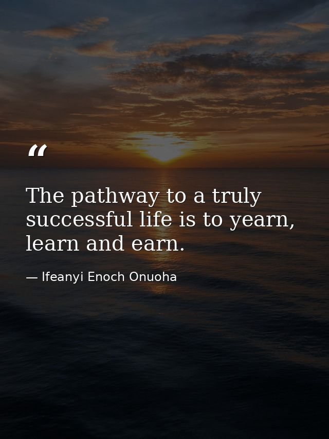 The pathway to a truly successful life is to yearn, learn and earn. — Ifeanyi Enoch Onuoha