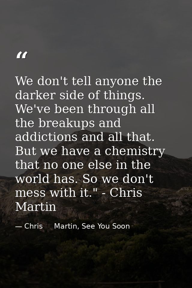 We don't tell anyone the darker side of things. We've been through all the breakups and addictions and all that. But we  — Chris     Martin, See You Soon