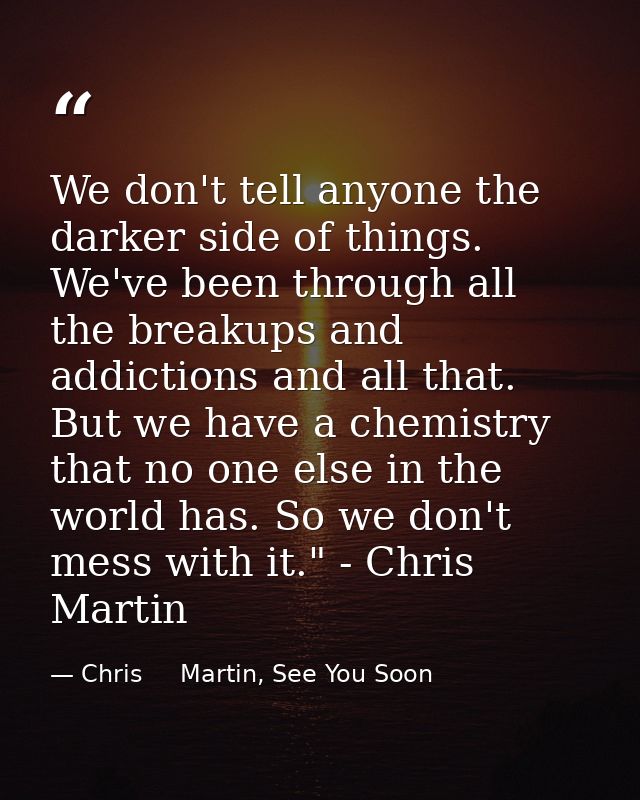 We don't tell anyone the darker side of things. We've been through all the breakups and addictions and all that. But we  — Chris     Martin, See You Soon
