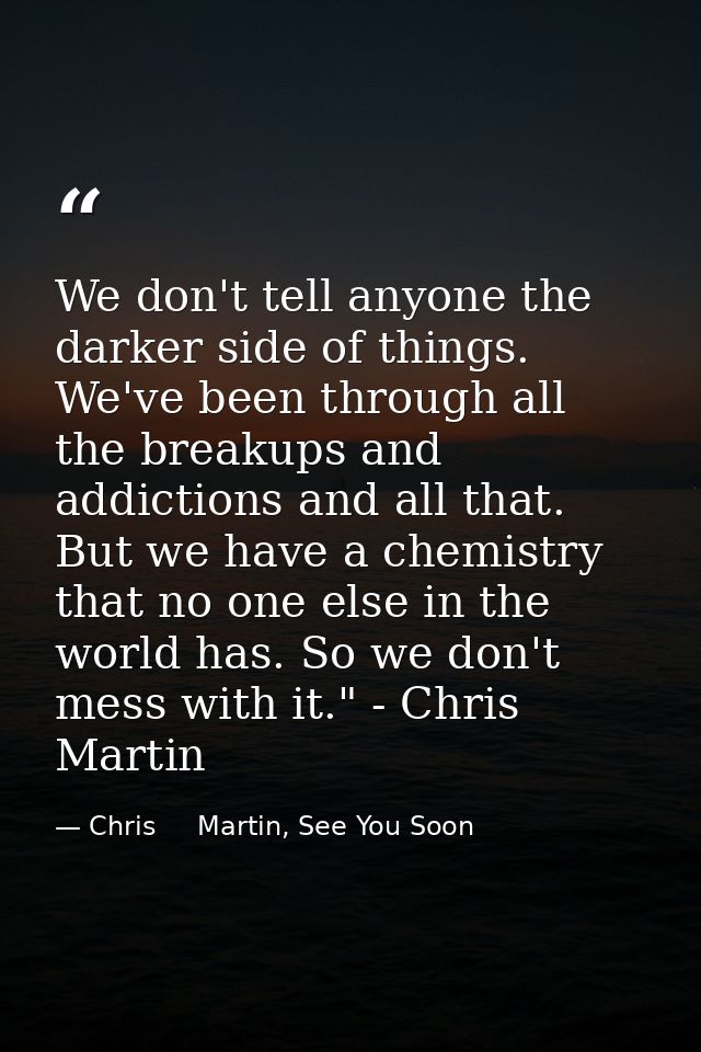 We don't tell anyone the darker side of things. We've been through all the breakups and addictions and all that. But we  — Chris     Martin, See You Soon