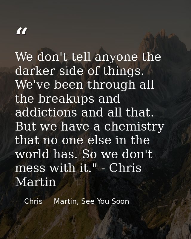 We don't tell anyone the darker side of things. We've been through all the breakups and addictions and all that. But we  — Chris     Martin, See You Soon