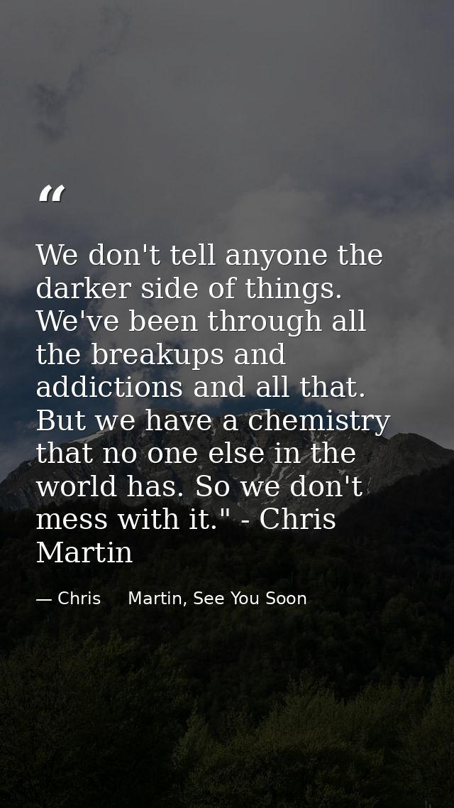 We don't tell anyone the darker side of things. We've been through all the breakups and addictions and all that. But we  — Chris     Martin, See You Soon