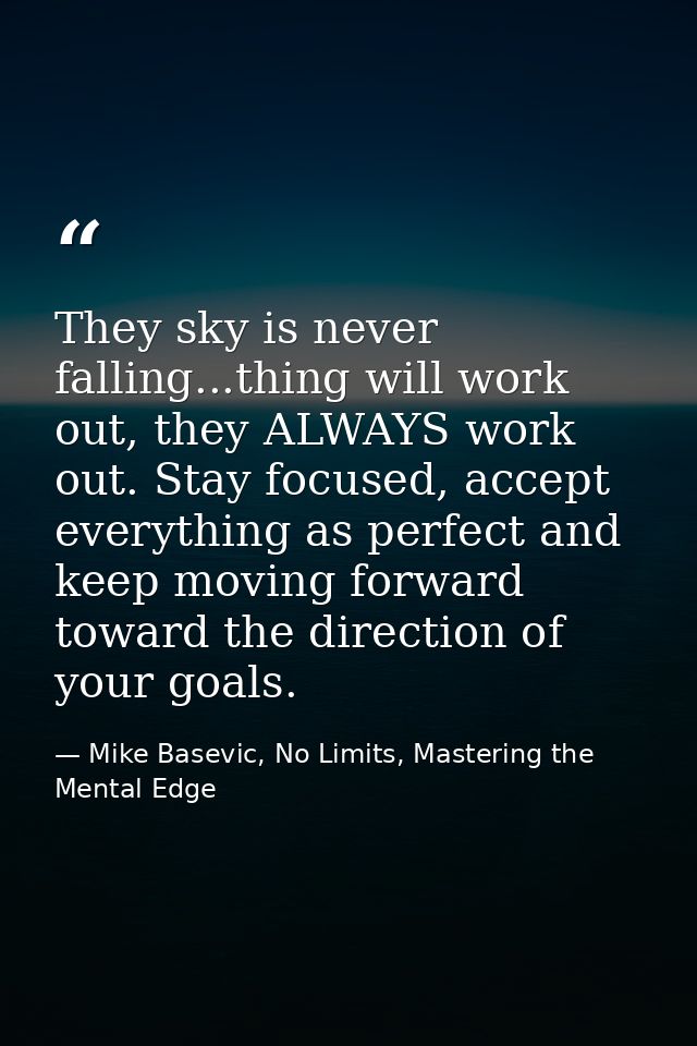 They sky is never falling...thing will work out, they ALWAYS work out. Stay focused, accept everything as perfect and ke — Mike Basevic, No Limits, Mastering the Mental Edge