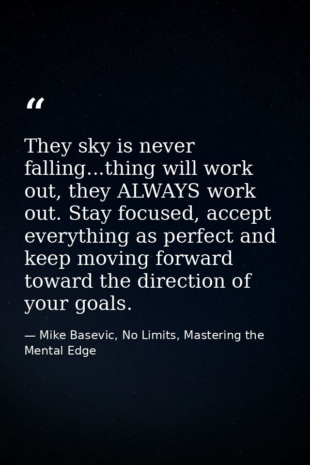 They sky is never falling...thing will work out, they ALWAYS work out. Stay focused, accept everything as perfect and ke — Mike Basevic, No Limits, Mastering the Mental Edge