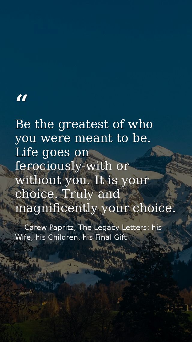Be the greatest of who you were meant to be. Life goes on ferociously-with or without you. It is your choice. Truly and  — Carew Papritz, The Legacy Letters: his Wife, his Children, his Final Gift