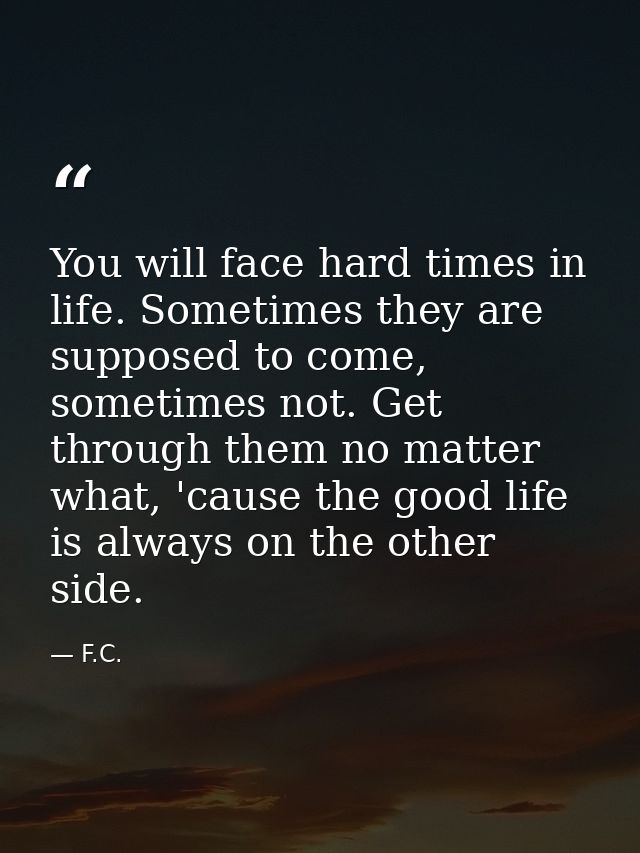 You will face hard times in life. Sometimes they are supposed to come, sometimes not. Get through them no matter what, ' — F.C.