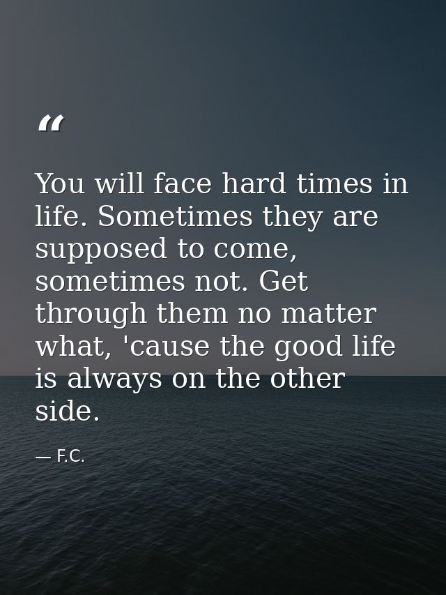 You will face hard times in life. Sometimes they are supposed to come, sometimes not. Get through them no matter what, ' — F.C.
