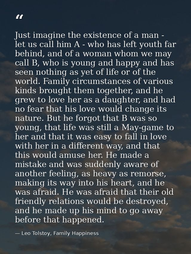 Just imagine the existence of a man - let us call him A - who has left youth far behind, and of a woman whom we may call — Leo Tolstoy, Family Happiness