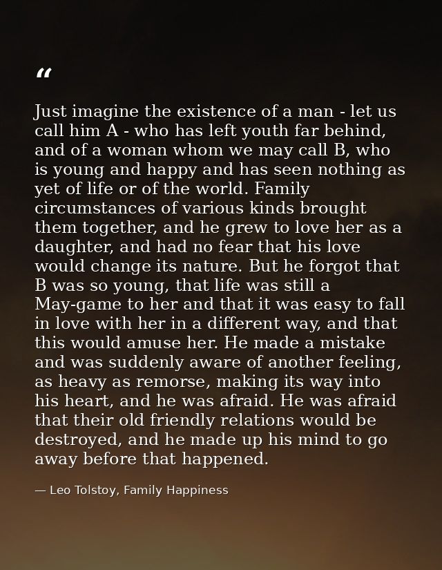 Just imagine the existence of a man - let us call him A - who has left youth far behind, and of a woman whom we may call — Leo Tolstoy, Family Happiness
