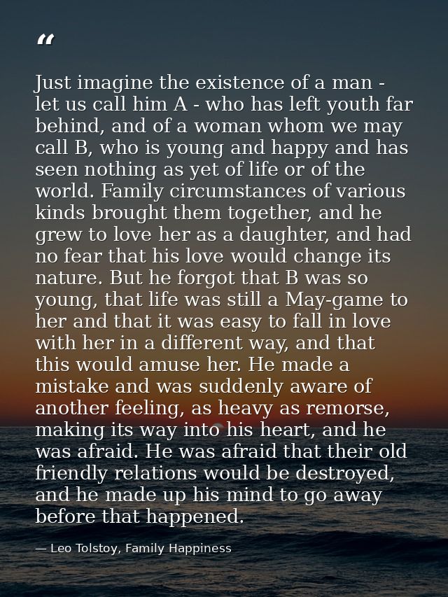 Just imagine the existence of a man - let us call him A - who has left youth far behind, and of a woman whom we may call — Leo Tolstoy, Family Happiness