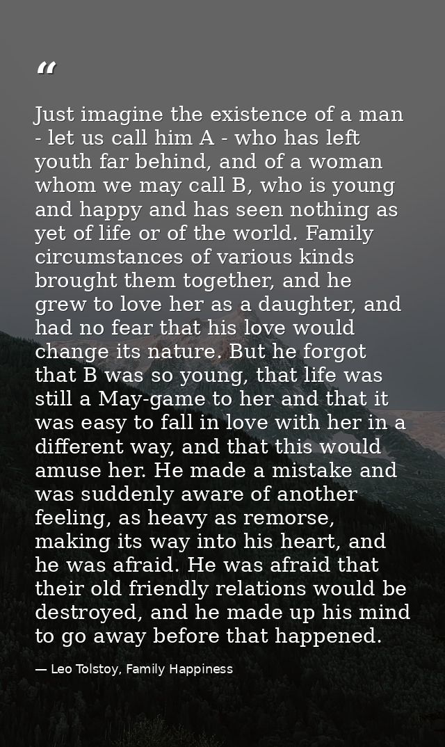 Just imagine the existence of a man - let us call him A - who has left youth far behind, and of a woman whom we may call — Leo Tolstoy, Family Happiness