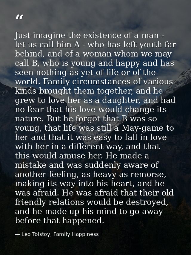 Just imagine the existence of a man - let us call him A - who has left youth far behind, and of a woman whom we may call — Leo Tolstoy, Family Happiness