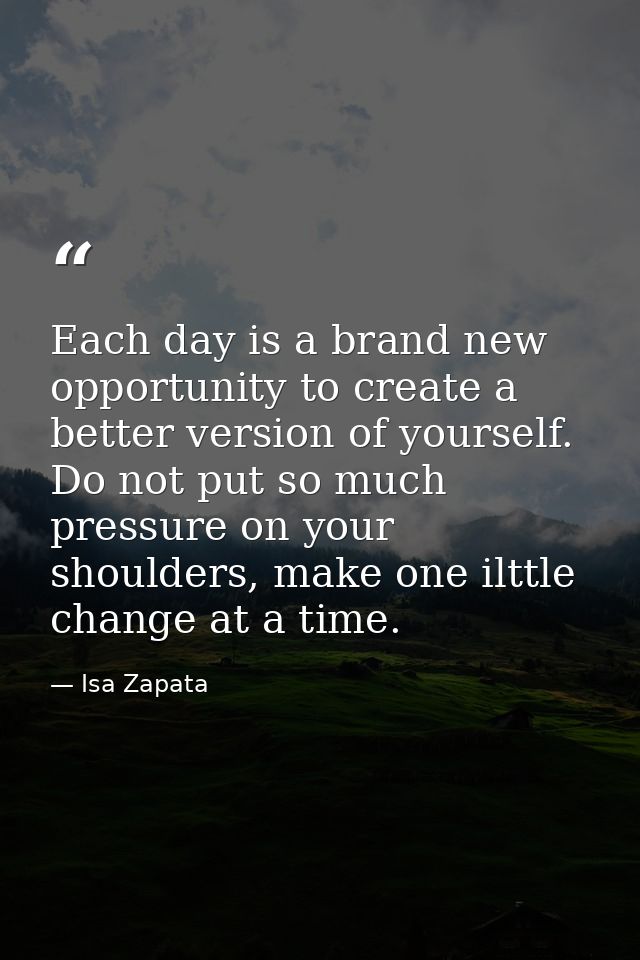 Each day is a brand new opportunity to create a better version of yourself. Do not put so much pressure on your shoulder — Isa Zapata