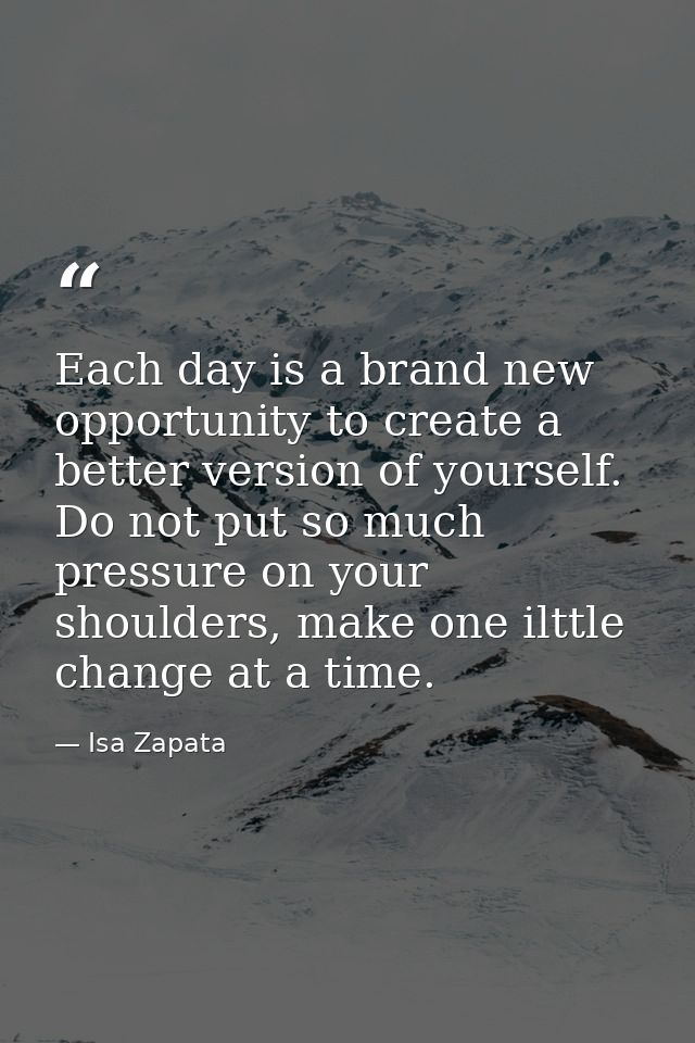 Each day is a brand new opportunity to create a better version of yourself. Do not put so much pressure on your shoulder — Isa Zapata