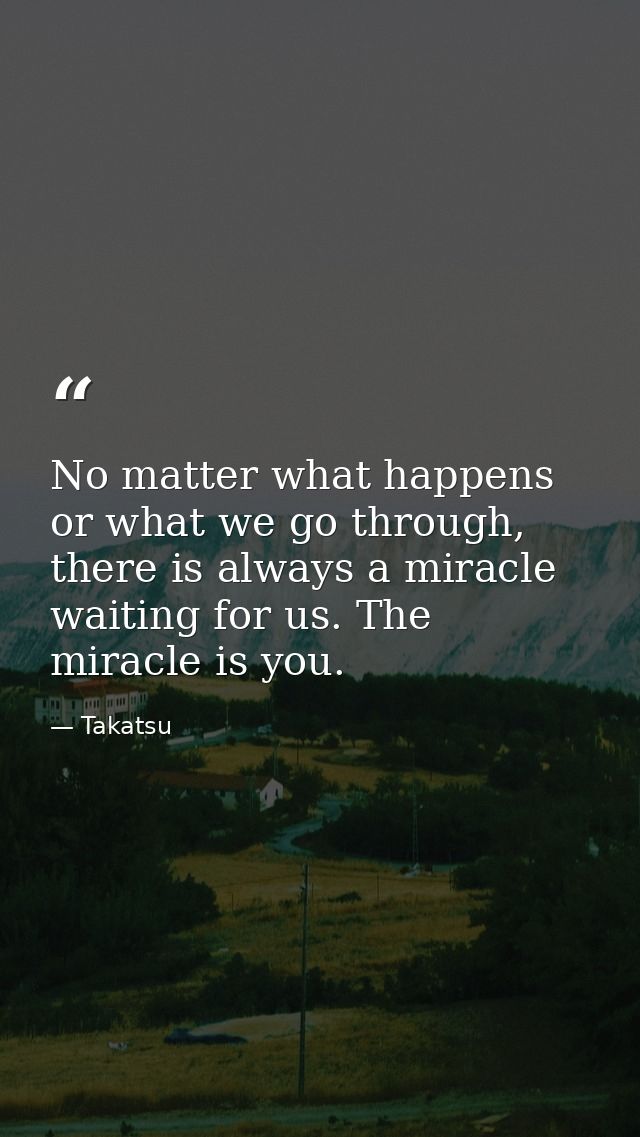 No matter what happens or what we go through, there is always a miracle waiting for us. The miracle is you. — Takatsu