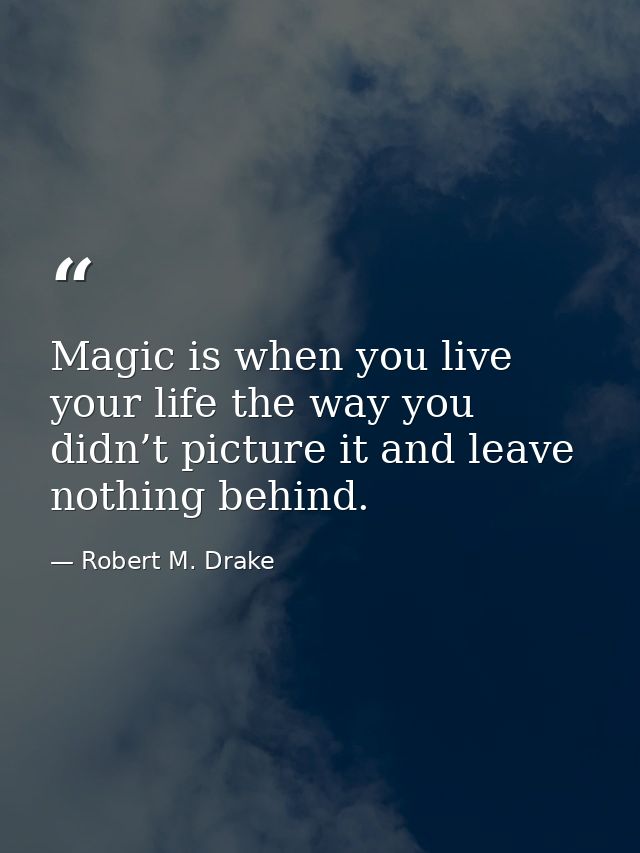 Magic is when you live your life the way you didn’t picture it and leave nothing behind. — Robert M. Drake