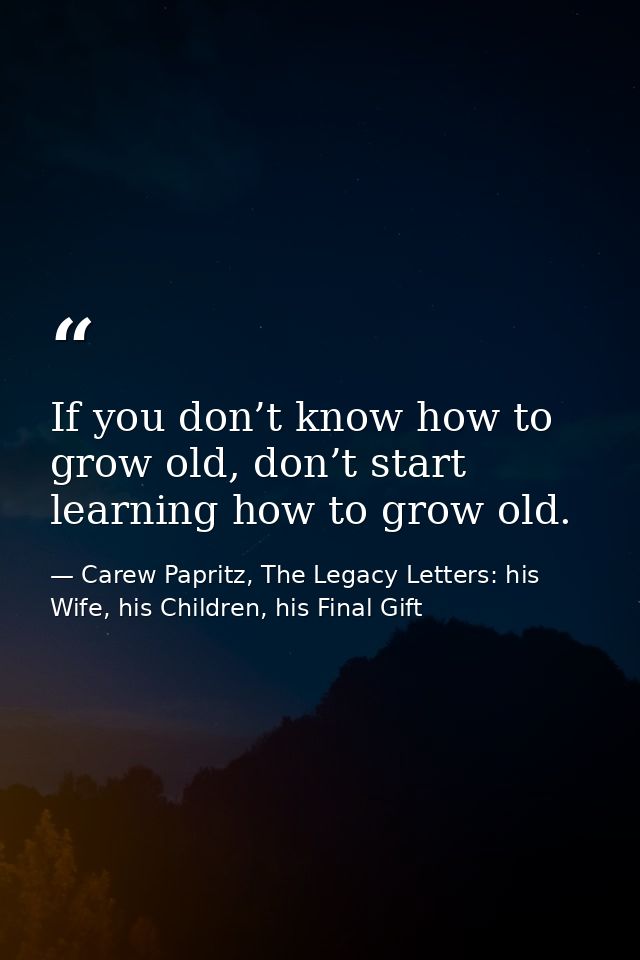 If you don’t know how to grow old, don’t start learning how to grow old. — Carew Papritz, The Legacy Letters: his Wife, his Children, his Final Gift