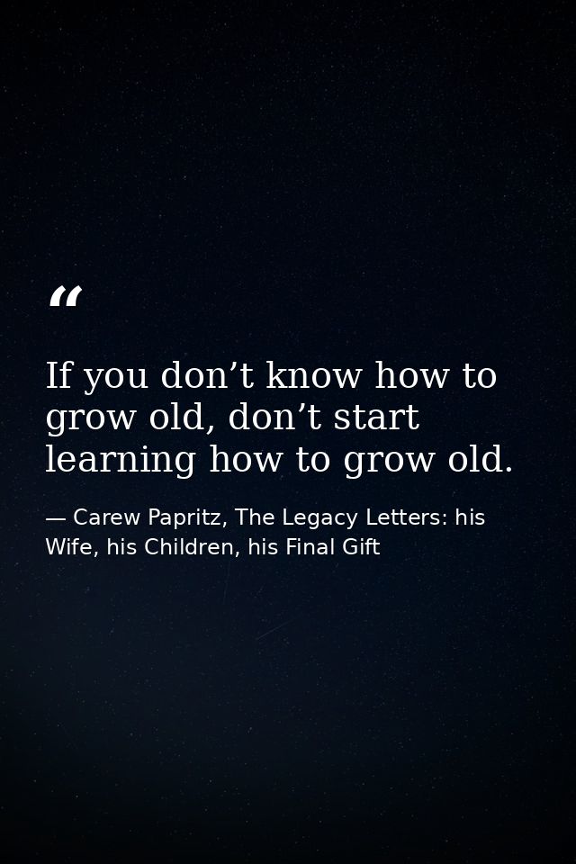 If you don’t know how to grow old, don’t start learning how to grow old. — Carew Papritz, The Legacy Letters: his Wife, his Children, his Final Gift
