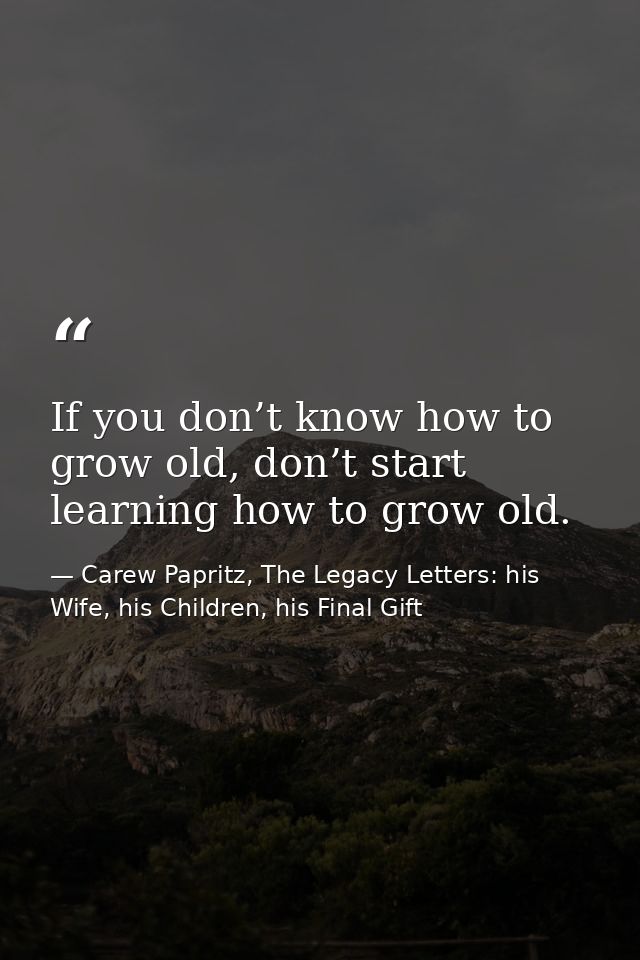 If you don’t know how to grow old, don’t start learning how to grow old. — Carew Papritz, The Legacy Letters: his Wife, his Children, his Final Gift