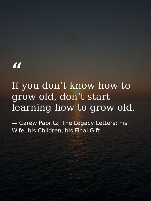 If you don’t know how to grow old, don’t start learning how to grow old. — Carew Papritz, The Legacy Letters: his Wife, his Children, his Final Gift