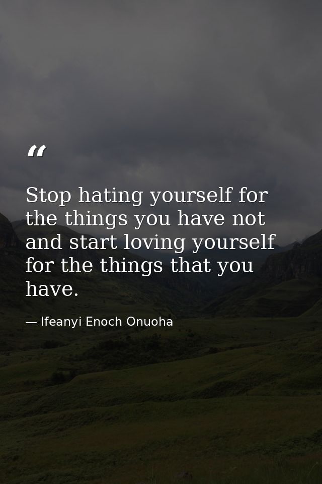 Stop hating yourself for the things you have not and start loving yourself for the things that you have. — Ifeanyi Enoch Onuoha