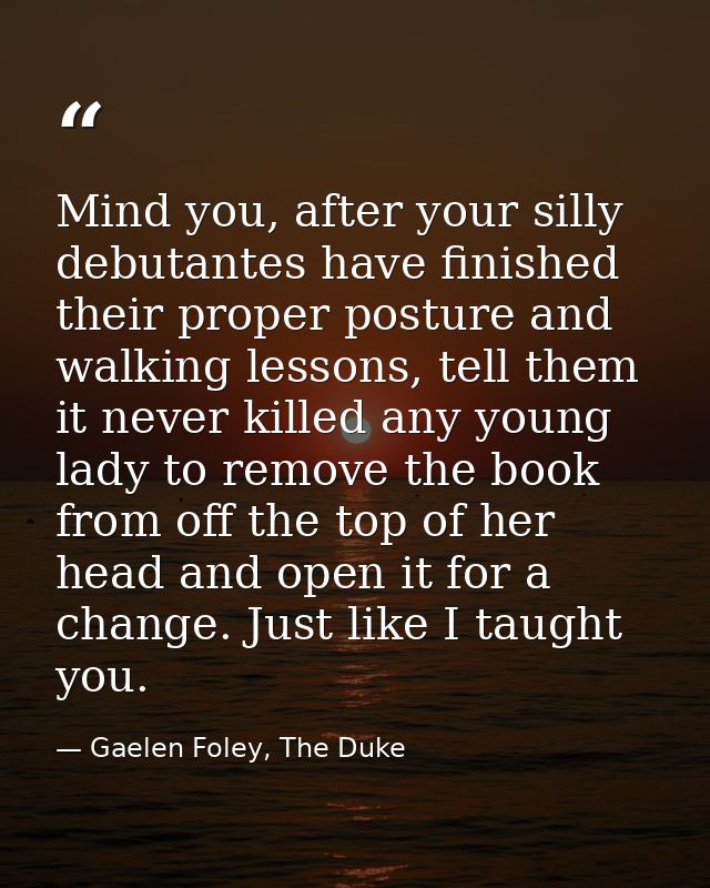 Mind you, after your silly debutantes have finished their proper posture and walking lessons, tell them it never killed  — Gaelen Foley, The Duke