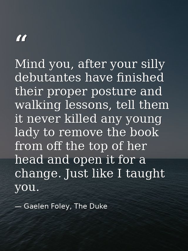 Mind you, after your silly debutantes have finished their proper posture and walking lessons, tell them it never killed  — Gaelen Foley, The Duke