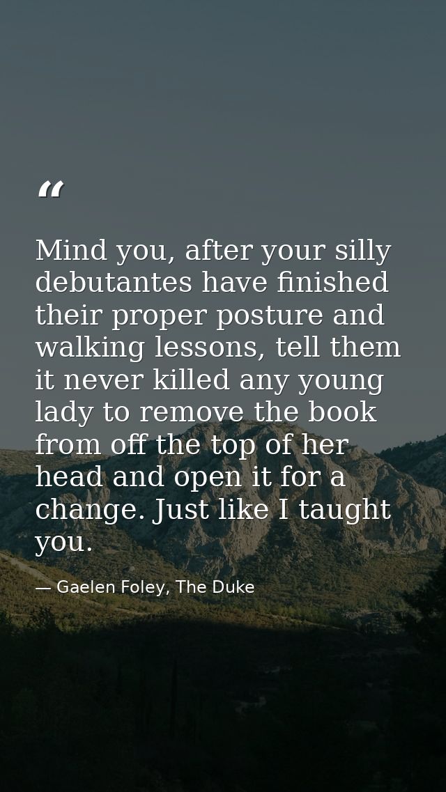 Mind you, after your silly debutantes have finished their proper posture and walking lessons, tell them it never killed  — Gaelen Foley, The Duke