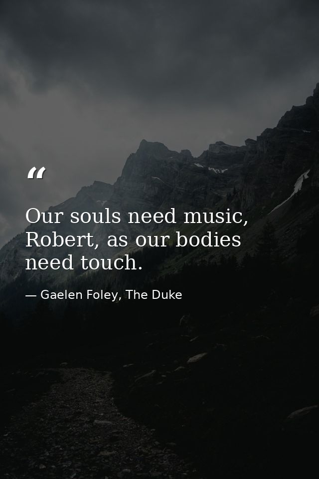 Our souls need music, Robert, as our bodies need touch. — Gaelen Foley, The Duke