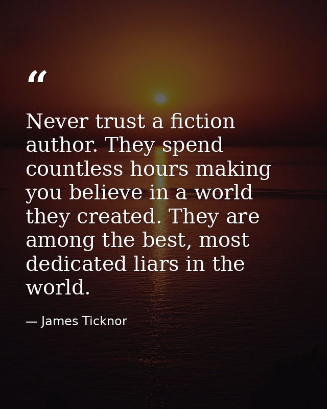 Never trust a fiction author. They spend countless hours making you believe in a world they created. They are among the  — James Ticknor