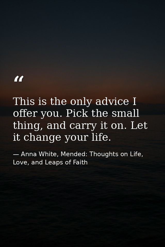 This is the only advice I offer you. Pick the small thing, and carry it on. Let it change your life. — Anna White, Mended: Thoughts on Life, Love, and Leaps of Faith