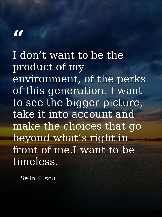 I don’t want to be the product of my environment, of the perks of this generation. I want to see the bigger picture, tak — Selin Kuscu