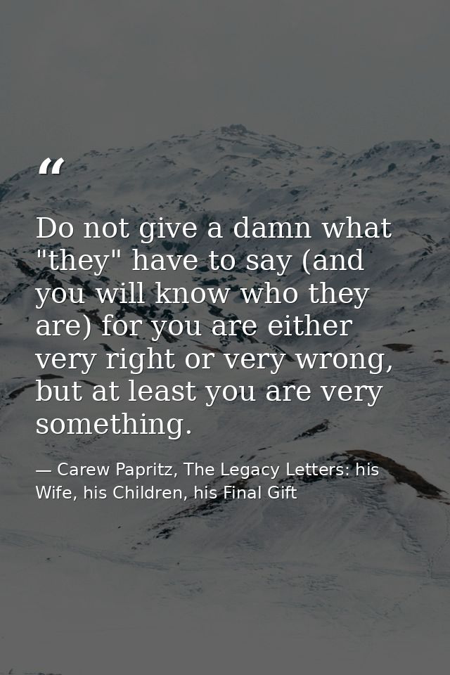 Do not give a damn what "they" have to say (and you will know who they are) for you are either very right or very wrong, — Carew Papritz, The Legacy Letters: his Wife, his Children, his Final Gift