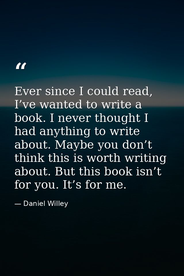Ever since I could read, I’ve wanted to write a book. I never thought I had anything to write about. Maybe you don’t thi — Daniel Willey
