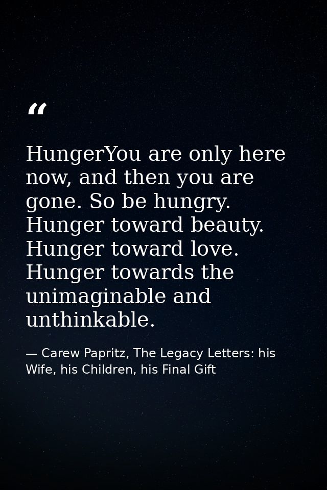 HungerYou are only here now, and then you are gone. So be hungry. Hunger toward beauty. Hunger toward love. Hunger towar — Carew Papritz, The Legacy Letters: his Wife, his Children, his Final Gift