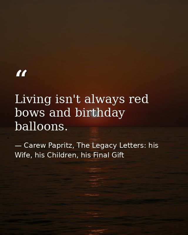 Living isn't always red bows and birthday balloons. — Carew Papritz, The Legacy Letters: his Wife, his Children, his Final Gift