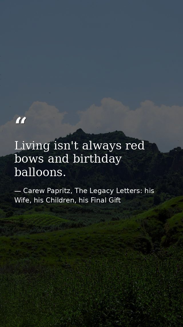 Living isn't always red bows and birthday balloons. — Carew Papritz, The Legacy Letters: his Wife, his Children, his Final Gift