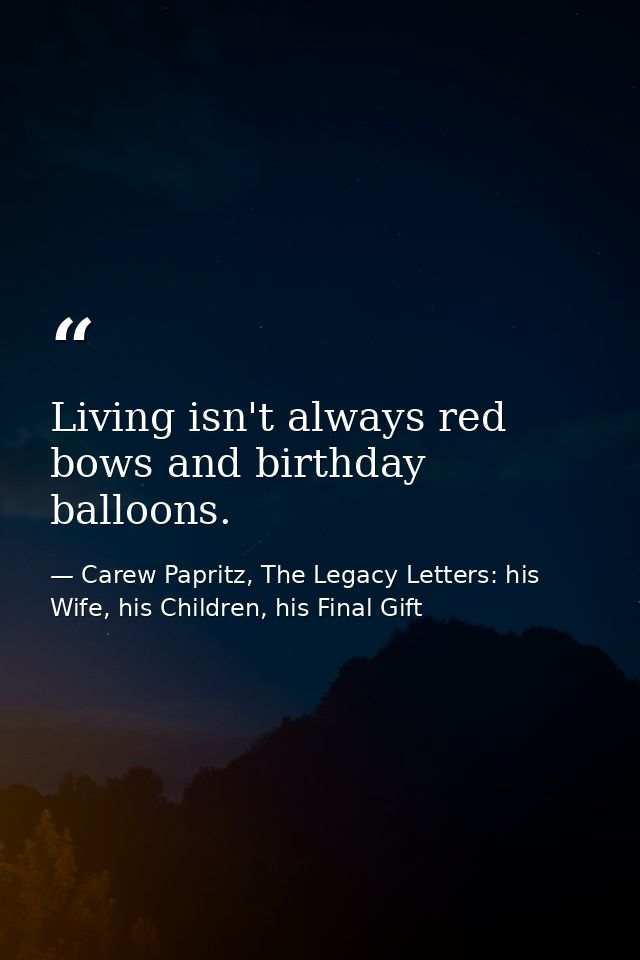 Living isn't always red bows and birthday balloons. — Carew Papritz, The Legacy Letters: his Wife, his Children, his Final Gift