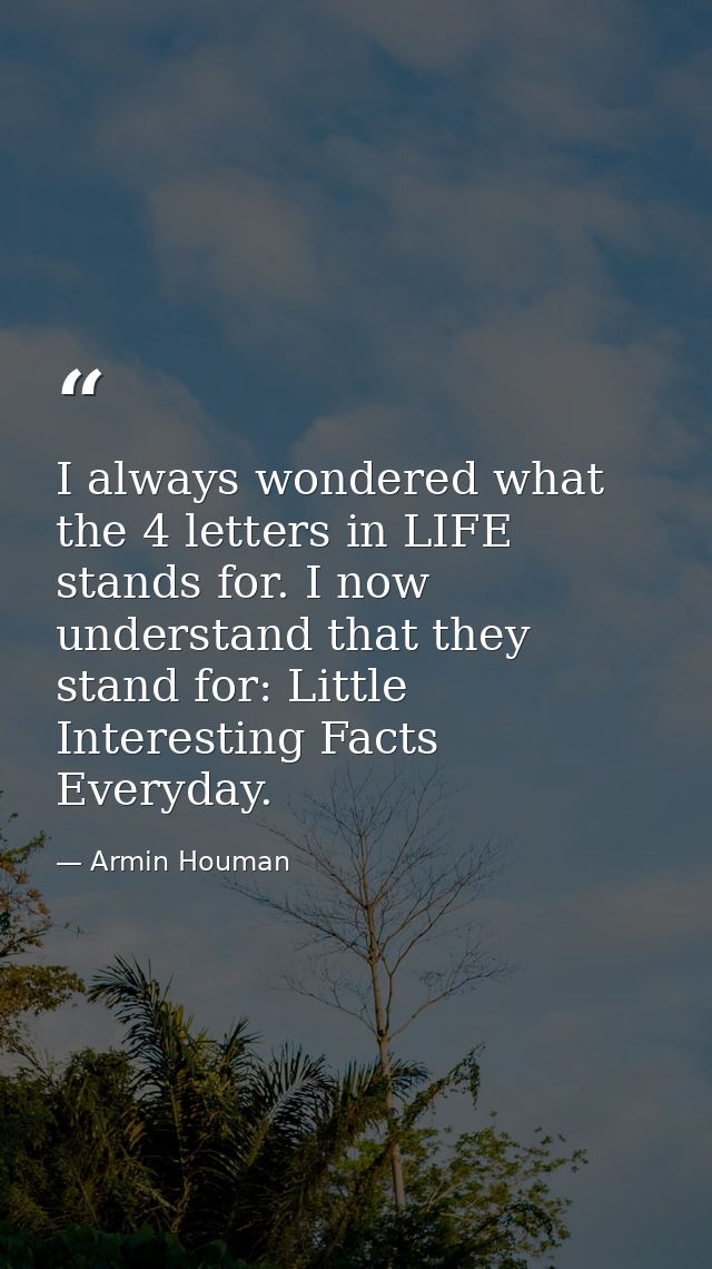 I always wondered what the 4 letters in LIFE stands for. I now understand that they stand for: Little Interesting Facts  — Armin Houman
